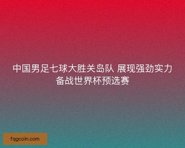 中国男足七球大胜关岛队 展现强劲实力备战世界杯预选赛