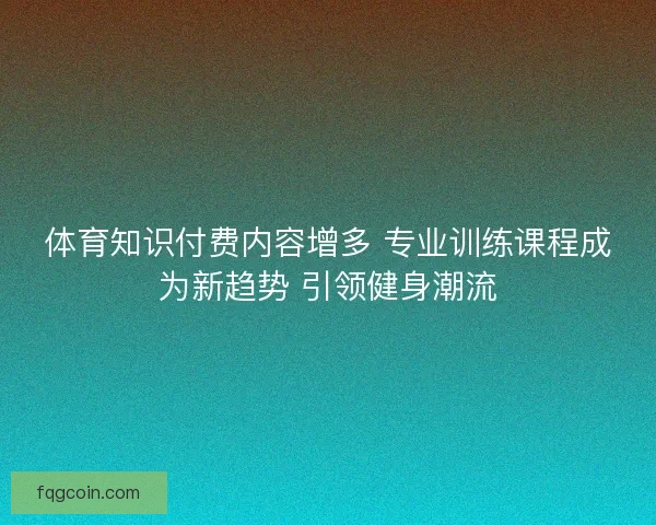 体育知识付费内容增多 专业训练课程成为新趋势 引领健身潮流