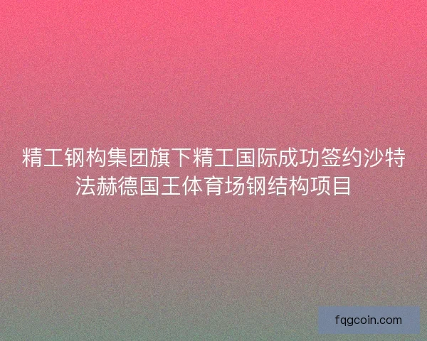 精工钢构集团旗下精工国际成功签约沙特法赫德国王体育场钢结构项目