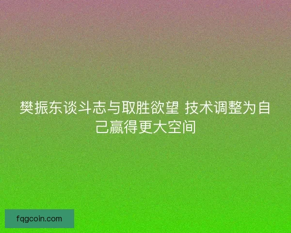 樊振东谈斗志与取胜欲望 技术调整为自己赢得更大空间