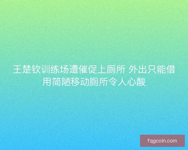 王楚钦训练场遭催促上厕所 外出只能借用简陋移动厕所令人心酸