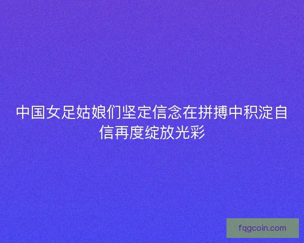 中国女足姑娘们坚定信念在拼搏中积淀自信再度绽放光彩 中国女足姑娘们坚定信念在拼搏中积淀自信再度绽放光彩