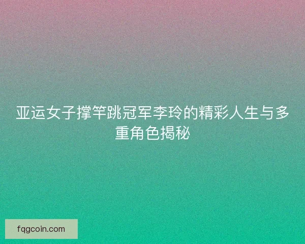 亚运女子撑竿跳冠军李玲的精彩人生与多重角色揭秘