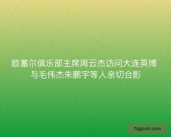欧塞尔俱乐部主席周云杰访问大连英博 与毛伟杰朱鹏宇等人亲切合影