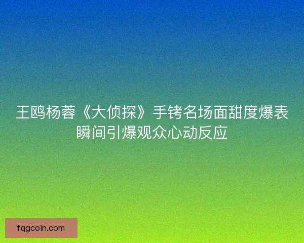 王鸥杨蓉《大侦探》手铐名场面甜度爆表瞬间引爆观众心动反应
