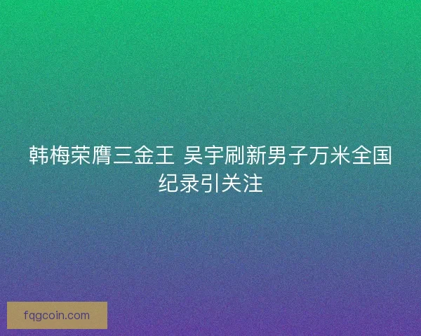 韩梅荣膺三金王 吴宇刷新男子万米全国纪录引关注