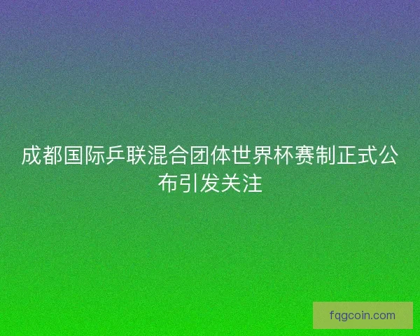 成都国际乒联混合团体世界杯赛制正式公布引发关注 成都国际乒联混合团体世界杯赛制正式公布引发关注