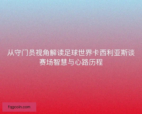 从守门员视角解读足球世界卡西利亚斯谈赛场智慧与心路历程