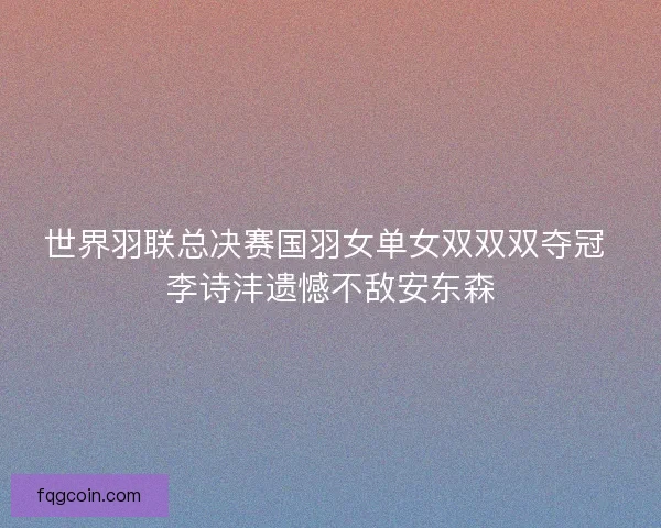 世界羽联总决赛国羽女单女双双双夺冠 李诗沣遗憾不敌安东森